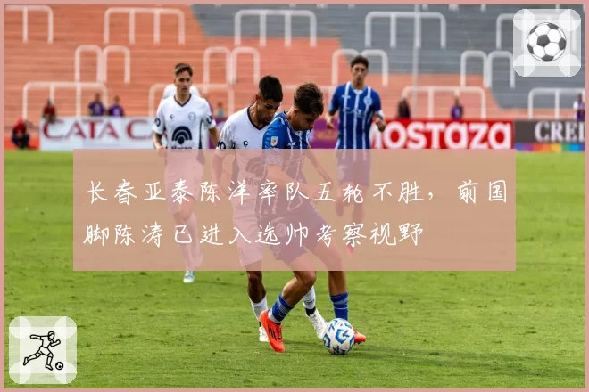 长春亚泰陈洋率队五轮不胜，前国脚陈涛已进入选帅考察视野