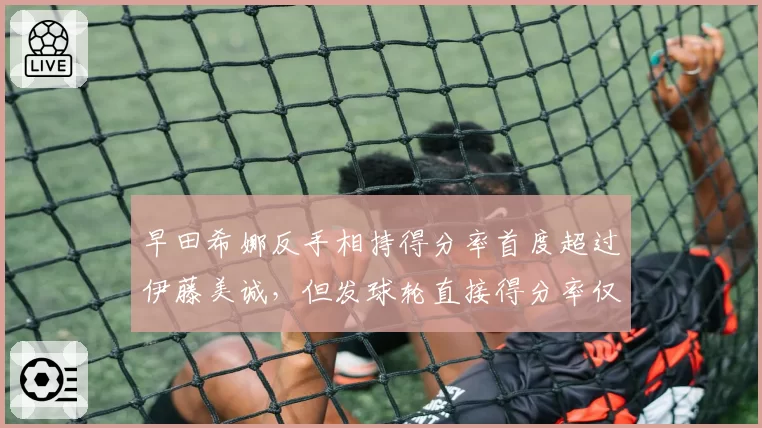 早田希娜反手相持得分率首度超过伊藤美诚，但发球轮直接得分率仅8%留隐患
