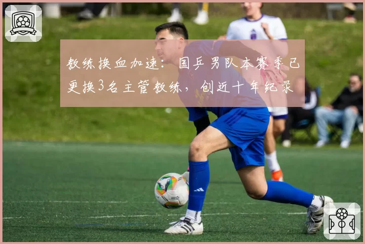 教练换血加速：国乒男队本赛季已更换3名主管教练，创近十年纪录