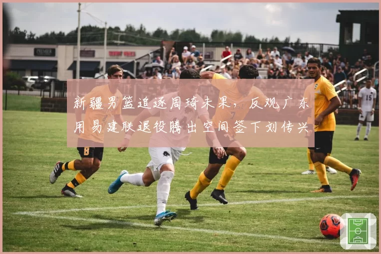 新疆男篮追逐周琦未果，反观广东用易建联退役腾出空间签下刘传兴，谁操作更骚？