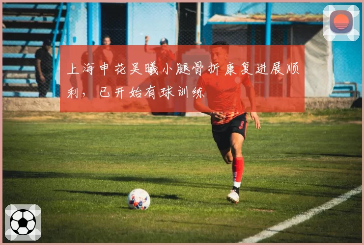 上海申花吴曦小腿骨折康复进展顺利，已开始有球训练