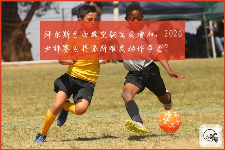拜尔斯自由操空翻高度增加，2026世锦赛或再添新难度动作争金？