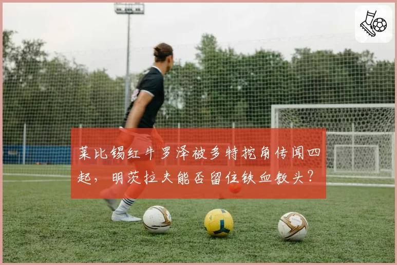 莱比锡红牛罗泽被多特挖角传闻四起,明茨拉夫能否留住铁血教头?