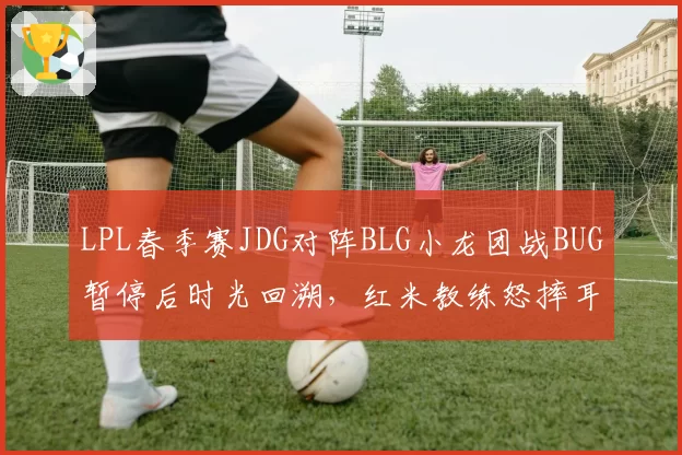 LPL春季赛JDG对阵BLG小龙团战BUG暂停后时光回溯，红米教练怒摔耳机制裁结果遭质疑