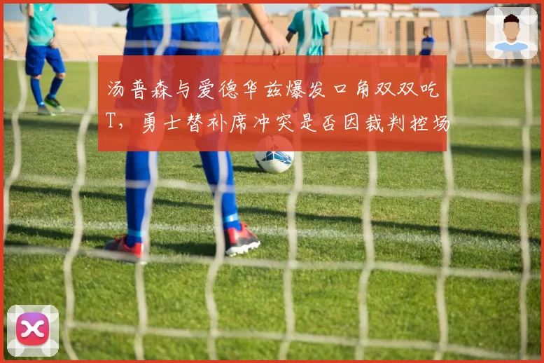 汤普森与爱德华兹爆发口角双双吃T，勇士替补席冲突是否因裁判控场不力？
