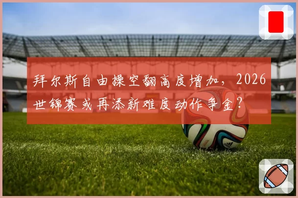 拜尔斯自由操空翻高度增加，2026世锦赛或再添新难度动作争金？
