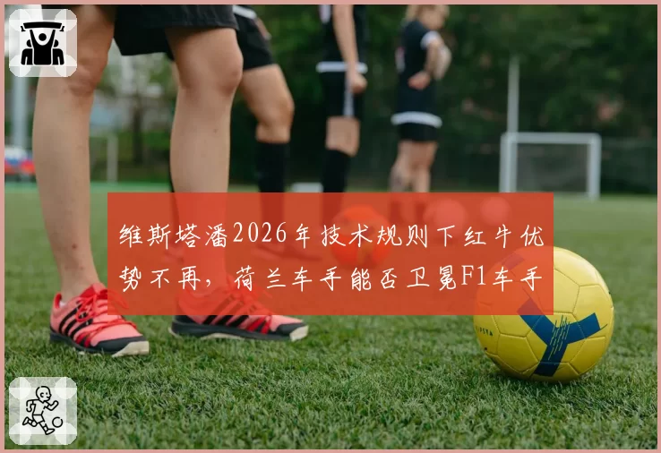 维斯塔潘2026年技术规则下红牛优势不再，荷兰车手能否卫冕F1车手冠军？