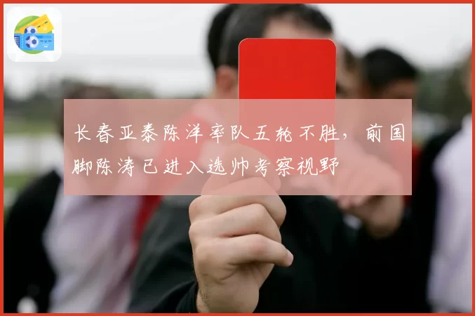 长春亚泰陈洋率队五轮不胜，前国脚陈涛已进入选帅考察视野