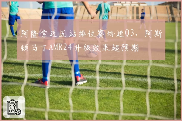 阿隆索近五站排位赛均进Q3,阿斯顿马丁AMR24升级效果超预期