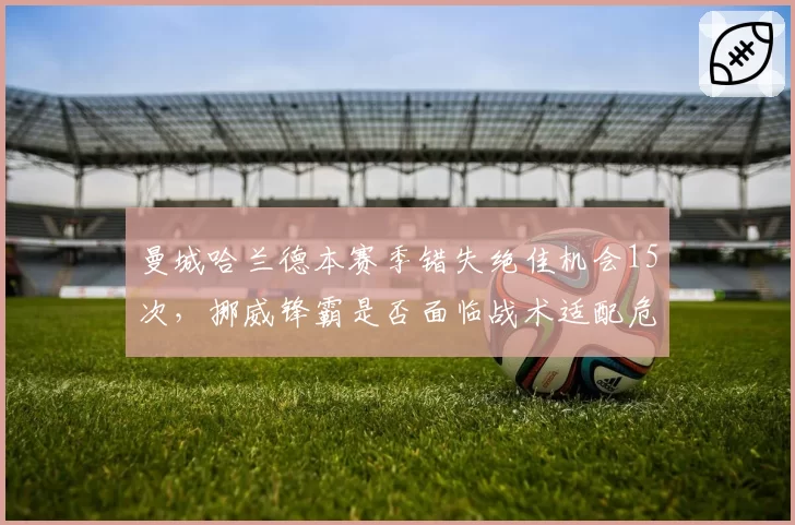 曼城哈兰德本赛季错失绝佳机会15次，挪威锋霸是否面临战术适配危机？