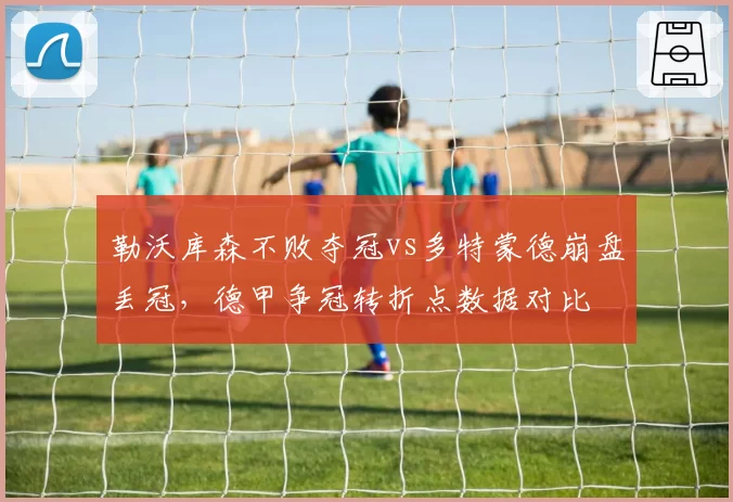 勒沃库森不败夺冠vs多特蒙德崩盘丢冠，德甲争冠转折点数据对比