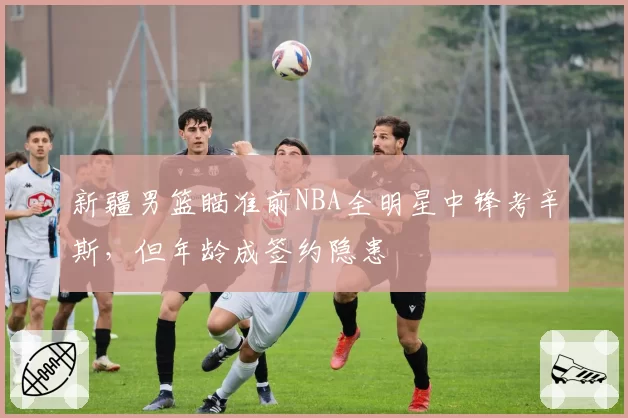 新疆男篮瞄准前NBA全明星中锋考辛斯，但年龄成签约隐患