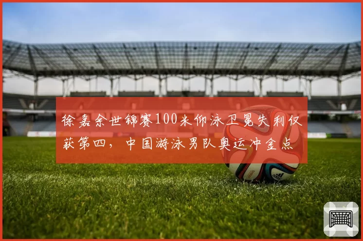 徐嘉余世锦赛100米仰泳卫冕失利仅获第四，中国游泳男队奥运冲金点还剩几何？