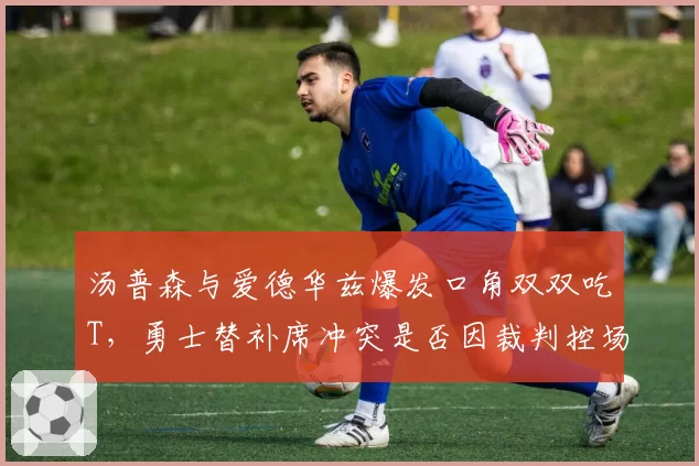 汤普森与爱德华兹爆发口角双双吃T，勇士替补席冲突是否因裁判控场不力？