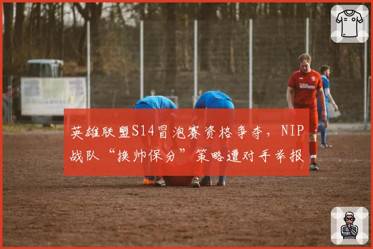 英雄联盟S14冒泡赛资格争夺，NIP战队“换帅保分”策略遭对手举报