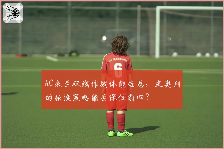 AC米兰双线作战体能告急，皮奥利的轮换策略能否保住前四？
