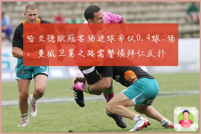 哈兰德欧冠客场进球率仅0.4球_场,曼城卫冕之路需警惕拜仁反扑