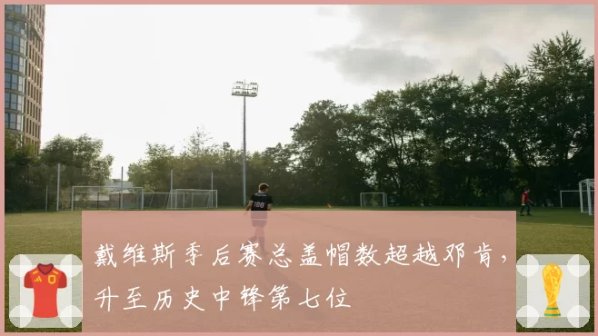 戴维斯季后赛总盖帽数超越邓肯，升至历史中锋第七位