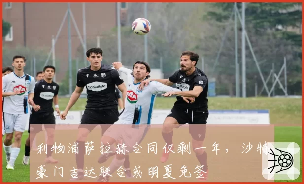 利物浦萨拉赫合同仅剩一年，沙特豪门吉达联合或明夏免签