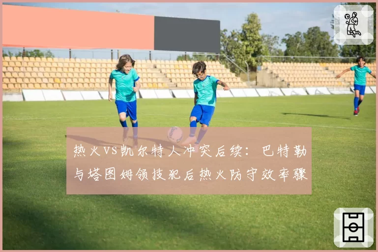 热火vs凯尔特人冲突后续：巴特勒与塔图姆领技犯后热火防守效率骤降12%