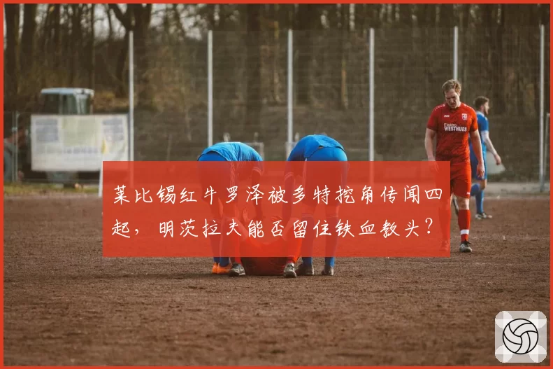 莱比锡红牛罗泽被多特挖角传闻四起，明茨拉夫能否留住铁血教头？