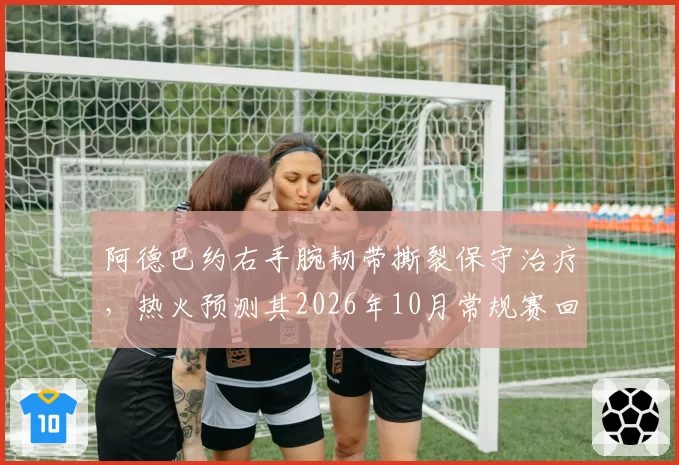 阿德巴约右手腕韧带撕裂保守治疗，热火预测其2026年10月常规赛回归