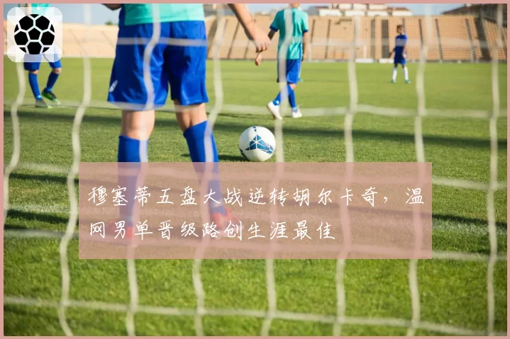 穆塞蒂五盘大战逆转胡尔卡奇，温网男单晋级路创生涯最佳