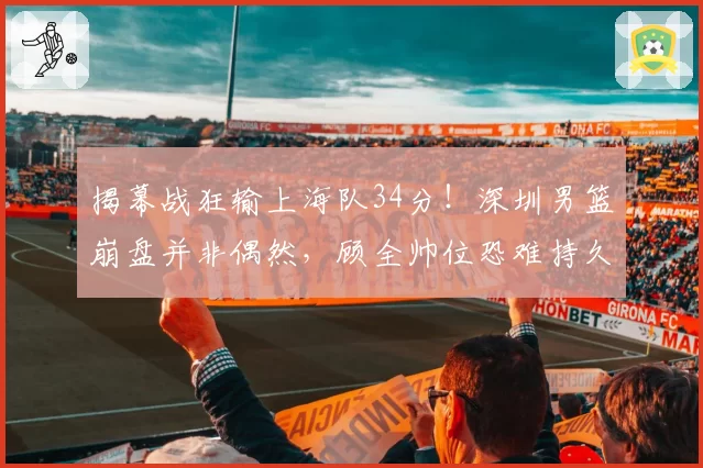 揭幕战狂输上海队34分！深圳男篮崩盘并非偶然，顾全帅位恐难持久