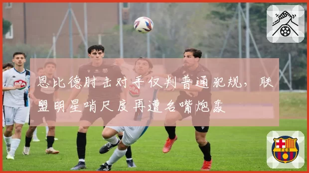 恩比德肘击对手仅判普通犯规，联盟明星哨尺度再遭名嘴炮轰
