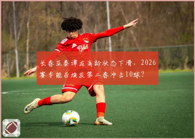 长春亚泰谭龙高龄状态下滑，2026赛季能否焕发第二春冲击10球？