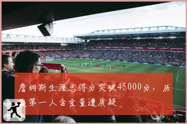 詹姆斯生涯总得分突破45000分,历史第一人含金量遭质疑