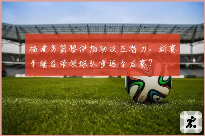 福建男篮黎伊扬助攻王潜力，新赛季能否带领球队重返季后赛？
