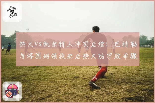 热火vs凯尔特人冲突后续：巴特勒与塔图姆领技犯后热火防守效率骤降12%