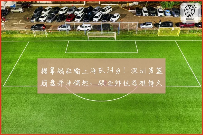 揭幕战狂输上海队34分！深圳男篮崩盘并非偶然，顾全帅位恐难持久