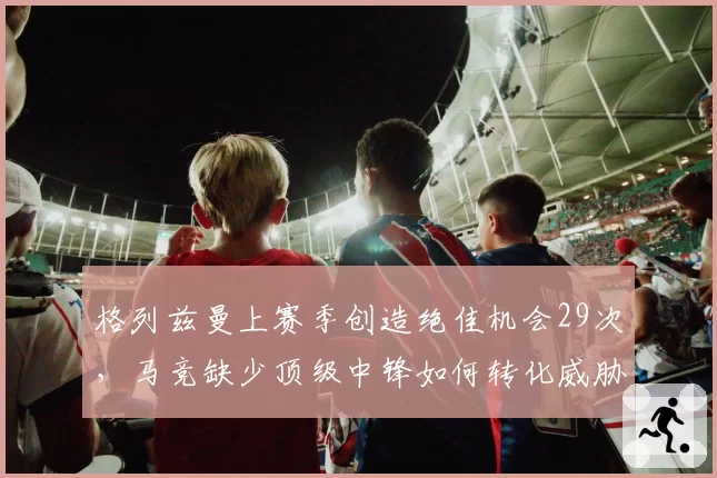 格列兹曼上赛季创造绝佳机会29次，马竞缺少顶级中锋如何转化威胁球？