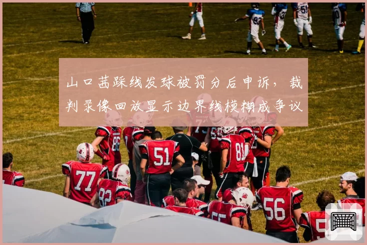 山口茜踩线发球被罚分后申诉，裁判录像回放显示边界线模糊成争议焦点