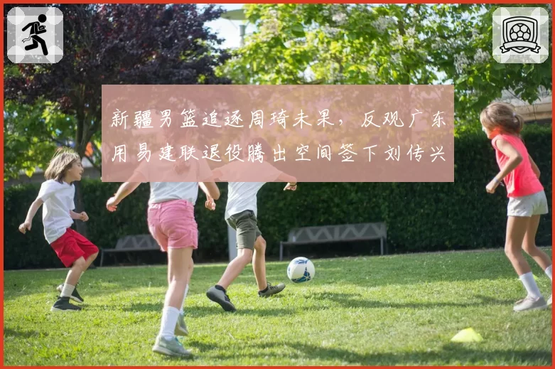 新疆男篮追逐周琦未果，反观广东用易建联退役腾出空间签下刘传兴，谁操作更骚？