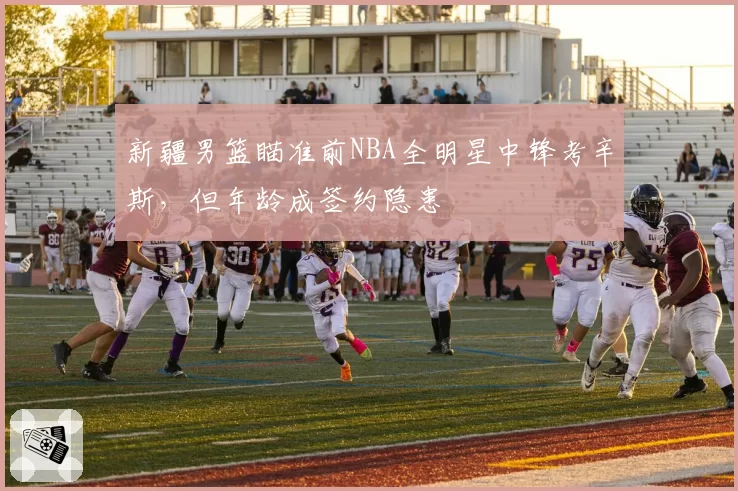 新疆男篮瞄准前NBA全明星中锋考辛斯,但年龄成签约隐患