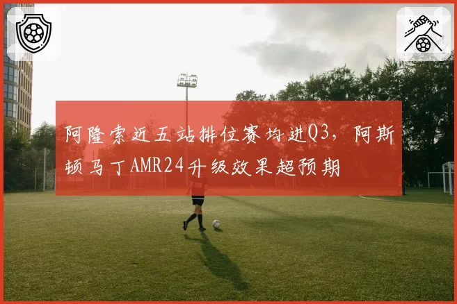 阿隆索近五站排位赛均进Q3，阿斯顿马丁AMR24升级效果超预期