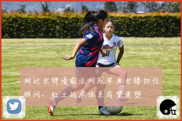 纳达尔聘请前法网冠军库尔滕担任顾问，红土战术体系有望重塑