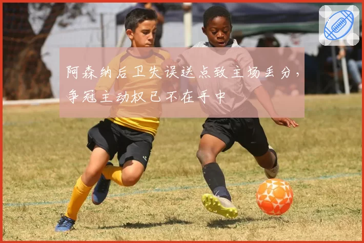 阿森纳后卫失误送点致主场丢分，争冠主动权已不在手中