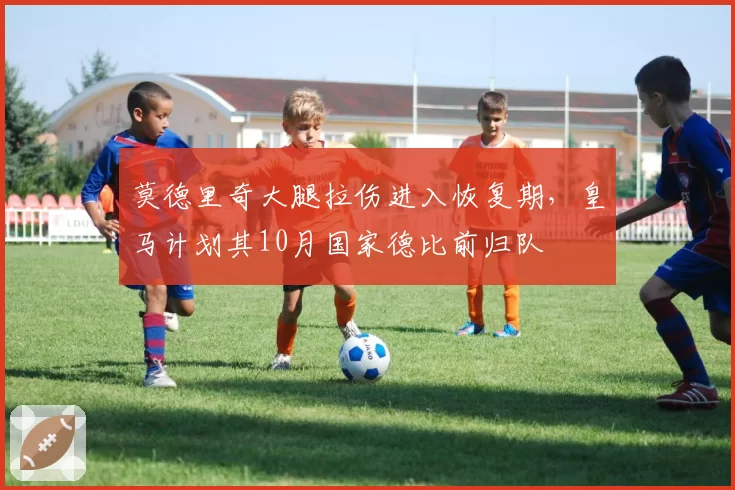 莫德里奇大腿拉伤进入恢复期，皇马计划其10月国家德比前归队