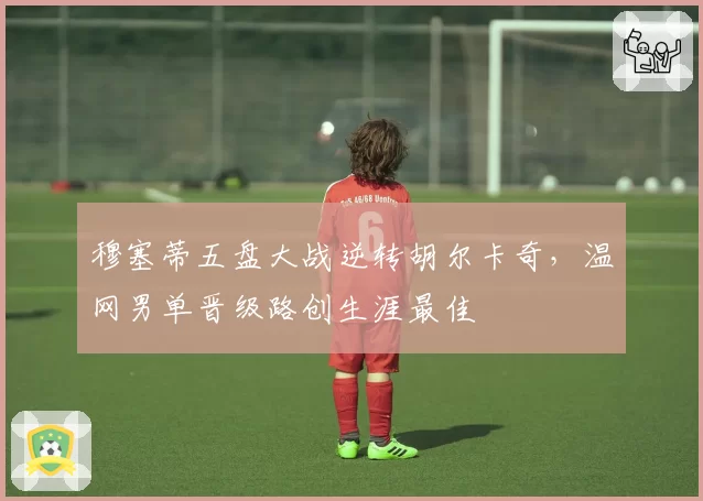 穆塞蒂五盘大战逆转胡尔卡奇，温网男单晋级路创生涯最佳