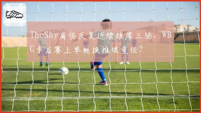 TheShy肩伤反复连续缺席三场，WBG季后赛上单轮换谁堪重任？