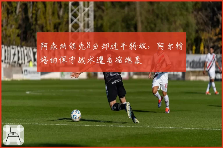 阿森纳领先8分却连平弱旅，阿尔特塔的保守战术遭名宿炮轰