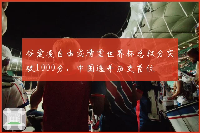 谷爱凌自由式滑雪世界杯总积分突破1000分，中国选手历史首位