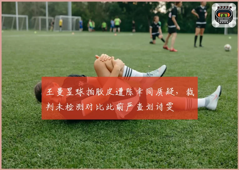 王曼昱球拍胶皮遭陈幸同质疑，裁判未检测对比此前严查刘诗雯