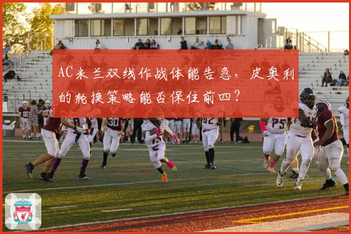 AC米兰双线作战体能告急，皮奥利的轮换策略能否保住前四？